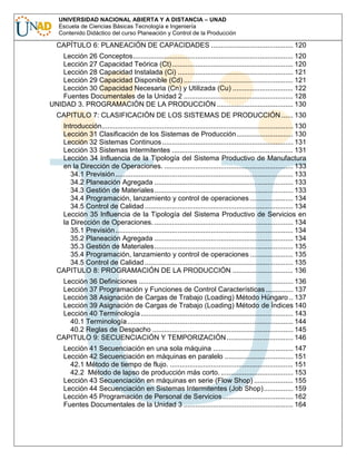 UNIVERSIDAD NACIONAL ABIERTA Y A DISTANCIA – UNAD
Escuela de Ciencias Básicas Tecnología e Ingeniería
Contenido Didáctico del curso Planeación y Control de la Producción

CAPÍTULO 6: PLANEACIÓN DE CAPACIDADES .......................................... 120
Lección 26 Conceptos.................................................................................. 120
Lección 27 Capacidad Teórica (Ct) .............................................................. 120
Lección 28 Capacidad Instalada (Ci) ........................................................... 121
Lección 29 Capacidad Disponible (Cd) ........................................................ 121
Lección 30 Capacidad Necesaria (Cn) y Utilizada (Cu) ............................... 122
Fuentes Documentales de la Unidad 2 ........................................................ 128
UNIDAD 3. PROGRAMACIÓN DE LA PRODUCCIÓN ....................................... 130
CAPITULO 7: CLASIFICACIÓN DE LOS SISTEMAS DE PRODUCCIÓN ...... 130
Introducción.................................................................................................. 130
Lección 31 Clasificación de los Sistemas de Producción............................. 130
Lección 32 Sistemas Continuos ................................................................... 131
Lección 33 Sistemas Intermitentes .............................................................. 131
Lección 34 Influencia de la Tipología del Sistema Productivo de Manufactura
en la Dirección de Operaciones. .................................................................. 133
34.1 Previsión ........................................................................................... 133
34.2 Planeación Agregada ....................................................................... 133
34.3 Gestión de Materiales....................................................................... 133
34.4 Programación, lanzamiento y control de operaciones ...................... 134
34.5 Control de Calidad ............................................................................ 134
Lección 35 Influencia de la Tipología del Sistema Productivo de Servicios en
la Dirección de Operaciones. ....................................................................... 134
35.1 Previsión ........................................................................................... 134
35.2 Planeación Agregada ....................................................................... 134
35.3 Gestión de Materiales....................................................................... 135
35.4 Programación, lanzamiento y control de operaciones ...................... 135
34.5 Control de Calidad ............................................................................ 135
CAPITULO 8: PROGRAMACIÓN DE LA PRODUCCIÓN ............................... 136
Lección 36 Definiciones ............................................................................... 136
Lección 37 Programación y Funciones de Control Características .............. 137
Lección 38 Asignación de Cargas de Trabajo (Loading) Método Húngaro .. 137
Lección 39 Asignación de Cargas de Trabajo (Loading) Método de Índices 140
Lección 40 Terminología .............................................................................. 143
40.1 Terminología..................................................................................... 144
40.2 Reglas de Despacho ........................................................................ 145
CAPITULO 9: SECUENCIACIÓN Y TEMPORIZACIÓN .................................. 146
Lección 41 Secuenciación en una sola máquina ......................................... 147
Lección 42 Secuenciación en máquinas en paralelo ................................... 151
42.1 Método de tiempo de flujo. ............................................................... 151
42.2 Método de lapso de producción más corto. ..................................... 153
Lección 43 Secuenciación en máquinas en serie (Flow Shop) .................... 155
Lección 44 Secuenciación en Sistemas Intermitentes (Job Shop) ............... 159
Lección 45 Programación de Personal de Servicios .................................... 162
Fuentes Documentales de la Unidad 3 ........................................................ 164

 