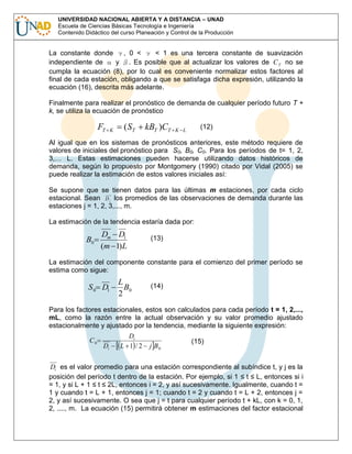 UNIVERSIDAD NACIONAL ABIERTA Y A DISTANCIA – UNAD
Escuela de Ciencias Básicas Tecnología e Ingeniería
Contenido Didáctico del curso Planeación y Control de la Producción

La constante donde
, 0 <
< 1 es una tercera constante de suavización
independiente de
y . Es posible que al actualizar los valores de C T no se
cumpla la ecuación (8), por lo cual es conveniente normalizar estos factores al
final de cada estación, obligando a que se satisfaga dicha expresión, utilizando la
ecuación (16), descrita más adelante.
Finalmente para realizar el pronóstico de demanda de cualquier período futuro T +
k, se utiliza la ecuación de pronóstico

FT

K

( ST

kBT )CT

(12)

K L

Al igual que en los sistemas de pronósticos anteriores, este método requiere de
valores de iniciales del pronóstico para S0, B0, C0. Para los períodos de t= 1, 2,
3,… L. Estas estimaciones pueden hacerse utilizando datos históricos de
demanda, según lo propuesto por Montgomery (1990) citado por Vidal (2005) se
puede realizar la estimación de estos valores iniciales así:
Se supone que se tienen datos para las últimas m estaciones, por cada ciclo
estacional. Sean D j los promedios de las observaciones de demanda durante las
estaciones j = 1, 2, 3,..., m.
La estimación de la tendencia estaría dada por:

B0

Dm D1
(m 1)L

(13)

La estimación del componente constante para el comienzo del primer período se
estima como sigue:

S 0 D1

L
B0
2

(14)

Para los factores estacionales, estos son calculados para cada período t = 1, 2,...,
mL, como la razón entre la actual observación y su valor promedio ajustado
estacionalmente y ajustado por la tendencia, mediante la siguiente expresión:
C0

Di

Dt
L 1 /2

j B0

(15)

Di es el valor promedio para una estación correspondiente al subíndice t, y j es la
posición del período t dentro de la estación. Por ejemplo, si 1 ≤ t ≤ L, entonces si i
= 1, y si L + 1 ≤ t ≤ 2L, entonces i = 2, y así sucesivamente. Igualmente, cuando t =
1 y cuando t = L + 1, entonces j = 1; cuando t = 2 y cuando t = L + 2, entonces j =
2, y así sucesivamente. O sea que j = t para cualquier período t + kL, con k = 0, 1,
2, ...., m. La ecuación (15) permitirá obtener m estimaciones del factor estacional

 