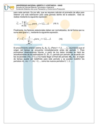 UNIVERSIDAD NACIONAL ABIERTA Y A DISTANCIA – UNAD
Escuela de Ciencias Básicas Tecnología e Ingeniería
Contenido Didáctico del curso Planeación y Control de la Producción

para cada período. Es por ello, que se requiere calcular el promedio de ellos para
obtener una sola estimación para cada período dentro de la estación. Esto se
realiza mediante la siguiente expresión:

Ct

1m1
Ct
mk 0

kL

, para _ t 1,2,..., L

(16.1)

Finalmente, los factores estacionales deben ser normalizados, de tal forma que su
suma sea igual a L, mediante la siguiente expresión:

C 't Ct

L

, para _ t 1,2,..., L

T

(16)

Ct
t T L 1

El procedimiento anterior estima S0, B0, C0. (Para t = 1,2, …., L), asumiendo que el
origen del tiempo se encuentra inmediatamente antes del período 1. Para
pronosticar observaciones futuras, a partir de los datos iniciales se hará las
actualizaciones de los estimadores ST, BT, CT, período por período, de acuerdo con
las ecuaciones (10), (11) y (12) hasta llegar al final del período mL. Así, el origen
de tiempo puede ser redefinido para este período y se pueden redefinir los
períodos mL, mL + 1, mL + 2,..., como los nuevos períodos 0, 1, 2, ....

 