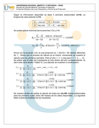 UNIVERSIDAD NACIONAL ABIERTA Y A DISTANCIA – UNAD
Escuela de Ciencias Básicas Tecnología e Ingeniería
Contenido Didáctico del curso Planeación y Control de la Producción

Según la información disponible se tiene 4 períodos estacionales (m=4). La
longitud de cada estación L=12.
D1

878,6167

D3

879,2583

D2

892,1083

D4

Dm

820,1500

Se puede aplicar entonces las ecuaciones (13) y (14).

B0

Dm D1
(m 1) L

S 0 D1

820.15 878.6167
(4 1) 12

1.62407

L
12
B0 878.6167
( 1.62407) 888.3611
2
2

Ahora con la ecuación (15), la cual producirá mL = (4)(12) = 48 valores diferentes
de C t . Ahora que el proceso de cálculo es el mismo, únicamente se muestra el
cálculo para los primeros períodos. Para el año i = 1, o sea para t = 1, 2, ..., 12..
Se aclara que el valor de j representa el mes dentro del año correspondiente, es
decir esta varía desde 1 hasta 12. Los cálculos se muestran a continuación:
C0
C1
C2
C3

Di

Dt
L 1 /2

D1

D1
L 1 / 2 j B0

1.4992
,
1,689146
8786167 12 1 / 2 1 ( 1.689146
.
)

D1

D2
L 1 / 2 j B0

1.3165
,
1,486017
8786167 12 1 / 2 2 ( 1.689146
.
)

D1

D3
L 1 / 2 j B0

1.1555
,
1,306682
8786167 12 1 / 2 3 ( 1.689146
.
)

j B0

, para _ todo _ t 1,2,..., mL

De manera similar se realiza el cálculo de todos los mL=48 índices estacionales
para los primeros cuatro años (48 meses) de los datos disponibles. La siguiente
tabla muestra la totalidad de los resultados:

 