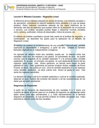 UNIVERSIDAD NACIONAL ABIERTA Y A DISTANCIA – UNAD
Escuela de Ciencias Básicas Tecnología e Ingeniería
Contenido Didáctico del curso Planeación y Control de la Producción

Lección 9. Métodos Causales – Regresión Lineal
A diferencia de los métodos basados en series de tiempo. Los métodos causales o
de asociación, consideran la relación existente entre variables y lo que se desea
predecir. Estos métodos consideran además de los datos históricos de la
demanda, otro tipo de aspectos que pueden influir en la predicción de un producto
o servicio. Los análisis causales pueden llegar a relacionar muchas variables
como: precios, publicidad, índices de desempleo, índice de precios, etc.
El método de análisis cuantitativo causal más usado es el análisis de regresión, a
continuación se describen los pasos para la aplicación de un Modelo de
Regresión Lineal.
El objetivo es explicar el comportamiento de una variable Y denominada variable
explicada (o dependiente o endógena), a partir de otra variable X, también
llamadas explicativas (o independiente o exógena).
Un ejemplo de relación entre dos variables, puede ser la relación entre dos
variables como son: los ingresos y los gastos en actividades de ocio, se puede
concluir que la segunda es la variable explicada Y y la primera como variable
explicativa X, ya que, en principio, los gastos en ocio dependerán mucho de los
ingresos, pues entre más dinero ganemos, en teorías sería mayor la parte
gastada en ocio. Pero igualmente se podrían analizar dichas variables de forma
inversa, es decir, los gastos en ocio como la variable explicativa X y los ingresos
como variable explicada , es decir cuánto más dinero se gaste en ocio, más
serán los ingresos percibidos.
La decisión de elegir cuál es la variable explicativa y cuál es la variable explicada,
depende en gran medida del contexto del estudio y de las características de los
datos que se estén analizando.
Diagramas de Dispersión
A partir de un conjunto de observaciones de dos variables X e Y sobre una
muestra de datos, el primer paso en un análisis de regresión es representar estos
datos sobre unos ejes coordenados x, y. Esta representación es el llamado
diagrama de dispersión, el cual permite analizar el modelo apropiado que mejor
describa la relación entre las dos variables.

 