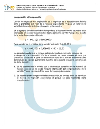 UNIVERSIDAD NACIONAL ABIERTA Y A DISTANCIA – UNAD
Escuela de Ciencias Básicas Tecnología e Ingeniería
Contenido Didáctico del curso Planeación y Control de la Producción

Interpolación y Extrapolación
Uno de los objetivos más importantes de la regresión es la aplicación del modelo
para el pronóstico del valor de la variable dependiente (Y) para un valor de la
variable independiente (X) no observado en la muestra.
En el Ejemplo 6 de la cantidad de huéspedes y el licor consumido, se podría estar
interesado en conocer la cantidad de licor a consumir por 160 huéspedes, a partir
de la recta de regresión obtenida:

y

96,1121 0,979009 x

Para un valor de X = 160 se tiene un valor estimado Y de 60,53 lt.

y

96,1121 0,979009 160

60,53

Un aspecto importante a la hora de aplicar el modelo de regresión obtenido es
el riesgo de la extrapolación. Es decir, cuando se desea conocer el valor que
presentará la variable Y para un determinado valor de X que se encuentre fuera
del intervalo de valores que toma la muestra, es necesario evaluar la conveniencia
de dicha decisión.
1. Se ha determinado el modelo con la información contenida en la muestra, de
manera que no se ha tenido ninguna información del comportamiento de la
variable Y para valores de X de fuera del rango de la muestra.
2. Es posible que no tenga sentido la extrapolación, es preciso antes de de utilizar
el modelo de regresión preguntarse el porqué se está realizando dicho
procedimiento.

 