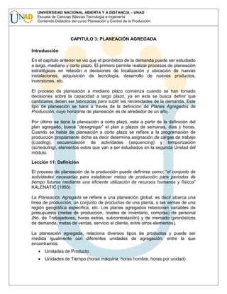 UNIVERSIDAD NACIONAL ABIERTA Y A DISTANCIA – UNAD
Escuela de Ciencias Básicas Tecnología e Ingeniería
Contenido Didáctico del curso Planeación y Control de la Producción

CAPITULO 3: PLANEACIÓN AGREGADA
Introducción
En el capítulo anterior se vio que el pronóstico de la demanda puede ser estudiado
a largo, mediano y corto plazo. El primero permite realizar procesos de planeación
estratégicos en relación a decisiones de localización y ubicación de nuevas
instalaciones, adquisición de tecnología, desarrollo de nuevos productos,
inversiones, etc.
El proceso de planeación a mediano plazo comienza cuando se han tomado
decisiones sobre la capacidad a largo plazo, ya en esta se busca definir que
cantidades deben ser fabricadas para suplir las necesidades de la demanda. Este
tipo de planeación se hace a través de la definición de Planes Agregados de
Producción, cuyo horizonte de planeación es de alrededor de un año.
Por último se tiene la planeación a corto plazo, esta a partir de la definición del
plan agregado, busca “desagregar” el plan a plazos de semanas, días y horas.
Cuando se habla de planeación a corto plazo se refiere a la programación de
producción propiamente dicha es decir determina asignación de cargas de trabajo
(Loading), secuenciación de actividades (sequencing) y temporización
(scheduling), elementos estos que van a ser estudiados en la segunda Unidad del
módulo.
Lección 11: Definición
El proceso de planeación de la producción puede definirse como: “el conjunto de
actividades necesarias para establecer metas de producción para períodos de
tiempo futuros mediante una eficiente utilización de recursos humanos y físicos”
KALENATIC (1993)
La Planeación Agregada se refiere a una planeación global, es decir abarca una
línea de producción, un conjunto de productos de una planta, o las ventas de una
región geográfica específica, etc. Los planes agregados relacionan variables de
presupuesto (metas de producción, niveles de inventario, compras) de personal
(No. de Trabajadores, horas extras, subcontratación) y de mercado (pronósticos
de demanda, metas de ventas, servicio al cliente, entre otros elementos).
La planeación agregada, relaciona diversos tipos de productos y puede ser
medida igualmente con diferentes unidades de agregación, entre la que
encontramos:
Unidades de Producto
Unidades de Tiempo (horas máquina, horas hombre, horas por unidad)

 