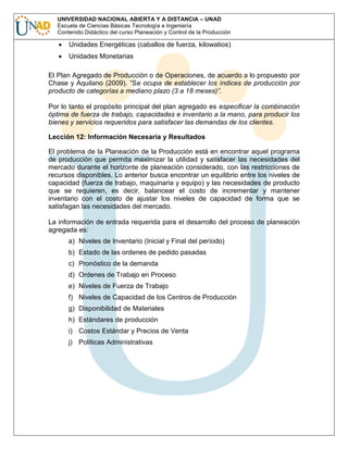 UNIVERSIDAD NACIONAL ABIERTA Y A DISTANCIA – UNAD
Escuela de Ciencias Básicas Tecnología e Ingeniería
Contenido Didáctico del curso Planeación y Control de la Producción

Unidades Energéticas (caballos de fuerza, kilowatios)
Unidades Monetarias
El Plan Agregado de Producción o de Operaciones, de acuerdo a lo propuesto por
Chase y Aquilano (2009). ”Se ocupa de establecer los índices de producción por
producto de categorías a mediano plazo (3 a 18 meses)”.
Por lo tanto el propósito principal del plan agregado es especificar la combinación
óptima de fuerza de trabajo, capacidades e inventario a la mano, para producir los
bienes y servicios requeridos para satisfacer las demandas de los clientes.
Lección 12: Información Necesaria y Resultados
El problema de la Planeación de la Producción está en encontrar aquel programa
de producción que permita maximizar la utilidad y satisfacer las necesidades del
mercado durante el horizonte de planeación considerado, con las restricciones de
recursos disponibles. Lo anterior busca encontrar un equilibrio entre los niveles de
capacidad (fuerza de trabajo, maquinaria y equipo) y las necesidades de producto
que se requieren, es decir, balancear el costo de incrementar y mantener
inventario con el costo de ajustar los niveles de capacidad de forma que se
satisfagan las necesidades del mercado.
La información de entrada requerida para el desarrollo del proceso de planeación
agregada es:
a) Niveles de Inventario (Inicial y Final del período)
b) Estado de las ordenes de pedido pasadas
c) Pronóstico de la demanda
d) Ordenes de Trabajo en Proceso
e) Niveles de Fuerza de Trabajo
f) Niveles de Capacidad de los Centros de Producción
g) Disponibilidad de Materiales
h) Estándares de producción
i) Costos Estándar y Precios de Venta
j) Políticas Administrativas

 