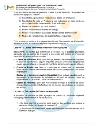 UNIVERSIDAD NACIONAL ABIERTA Y A DISTANCIA – UNAD
Escuela de Ciencias Básicas Tecnología e Ingeniería
Contenido Didáctico del curso Planeación y Control de la Producción

Entre la información que se pretende obtener tras el desarrollo del proceso de
planeación agregada, se tiene:
a) Cantidades Agregadas de Producto que deben ser producidas
b) Cantidades de cada un Producto a ser elaboradas en cada centro de
producción (planta, departamento, línea, máquina)
c) Niveles de Inventario por cada producto
d) Niveles Requeridos de Fuerza de Trabajo
e) Niveles Requeridos de Capacidad de los Centros de Producción
f) Niveles de Horas Extras o de Subcontratación requeridas
Todo lo anterior conduce a la generación de una Plan Maestro de Producción,
tema el cual será abordado en el primer capítulo de la Unidad 2.
Lección 13: Costos Relevantes de la Planeación Agregada
Básicamente los costos que determinan la decisión en el proceso planeación
agregada son los costos de inventario y los costos del cambio en el nivel de
capacidad y los costos de producción.
Costos de Inventario: Este costo incluye, el costo de mantener el inventario,
el costo de oportunidad, seguro, impuesto, artículos averiados, desperdicios,
equipo y personal para el manejo del inventario, así como del espacio utilizado.
Costos de Producción: Son los costos que se incluye son los materiales,
mano de obra directa, y los demás en que se incurran para producir una unidad
de producto.
Costos en el cambio de nivel de Capacidad: Este incluye aquellos como la
contratación y capacitación de trabajadores, el costo de despido, costo de
ampliación de la capacidad, costos de subcontratación.
Costos de Faltantes: Estos son más difíciles de medir e incluyen los costos
de expedición, pérdida de la fidelidad de los clientes y pérdidas de los ingresos
por ventas.
Lección 14: Estrategias de Planeación Agregada
Al momento de preparar un plan agregado de producción, se deben responder
varias preguntas RENDER Y HEIZER (2004).
1) ¿Se debe usar los inventarios para absorber los cambios que registre la
demanda dentro del período de planeación?
2) ¿Los cambios de la demanda deben ser adaptados variando el nivel de la
fuerza de trabajo?

 