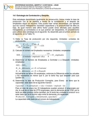 UNIVERSIDAD NACIONAL ABIERTA Y A DISTANCIA – UNAD
Escuela de Ciencias Básicas Tecnología e Ingeniería
Contenido Didáctico del curso Planeación y Control de la Producción

14.1 Estrategia de Contratación y Despido.
Esta estrategia denominada igualmente de persecución, busca nivelar la tasa de
producción con la de pedidos a través de la contratación y el despido de
empleados según se requiera. Esto puede traer varias desventajas, por ejemplo
que los nuevos trabajadores necesitan capacitarse y la productividad de ellos es
baja, de igual manera este último factor puede verse afectado para aquellos
trabajadores ya contratados si ve que podrían ser despedidos. El procedimiento
para utilizar esta estrategia es el siguiente: Su desarrollo para el primer período es
el siguiente, en la Tabla 15.
1) Hallar la Tasa de producción por día requerida. Unidades: unidades de
producto/día

TP

día

Ft I t 1
No.dìas

2760 0
131
21

2) Calcular el número de Empleados necesarios. Unidades: empleados

NES t

TPt
(Unidades / empleado / dìa )

131
33 _ empleados
4

3) Determinar el Número de Empleados a Contratar o a Despedir. Unidades:
empleados

NES t

NES t

1

Si _ la _ diferencia _ es 0

Contratar

Si _ la _ diferencia _ es 0

Despedir

Actualmente se tienen 35 empleados, entonces la Diferencia entre los actuales
y los necesarios es menor que 0, por lo tanto hay que despedir para que
queden 33.
4) Determinar la tasa de Producción Corregida, para Enero
capacidad está dada de la siguiente manera

se tiene que la

Capacidad
No .deEmpleado s días Unidades / empleado / día
Para el mes de enero los 33 trabajadores pueden producir 4 engranajes por
día, lo cual da un total de 2772 engranajes, pero lo demanda es de 2760, por lo
tanto se debe producir dicha cantidad, por lo tanto las unidades a producir va a
estar dado por la el mínimo valor entre la demanda y la capacidad.
Pr oducción _ Corregida min demanda , capacidad
La capacidad está dada por el número de trabajadores.

 