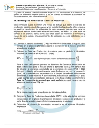 UNIVERSIDAD NACIONAL ABIERTA Y A DISTANCIA – UNAD
Escuela de Ciencias Básicas Tecnología e Ingeniería
Contenido Didáctico del curso Planeación y Control de la Producción

El gráfico 16 muestra cuando los niveles de producción son menores a la demanda, se
genera un inventario negativo (déficit) y es ahí cuando es necesario subcontratar las
unidades faltantes para suplir la demanda.

14.3 Estrategia de Nivelación de la Tasa de Producción
Esta estrategia busca mantener una fuerza de trabajo que opere a una tasa de
producción estable, donde la escasez y los excedentes los absorba el inventario y
los pedidos pendientes. La utilización de esta estrategia permite que para los
empleados existan condiciones estables de trabajo, así como un buen nivel de
servicio a los clientes, pero a la vez trae altos costos de mantener el inventario y
mano de obra ociosa. El procedimiento de aplicación de esta estrategia es el
siguiente:
1) Calcular el tiempo acumulado (TA) y la demanda acumulada (FA) para cada
período en el plazo de planeación (para el ejemplo es de 6 meses) unidades:
unidades de producto
2) Calcular la Tasa de Producción Acumulada para el período t. Unidades:
unidades de producto en el período t (mes)

TPAt

FA I 0
FA
, para el primer período, para los demás Períodos se toma
TA
TA

Para el caso del ejemplo primero se determina la Demanda Acumulada, es
decir se tiene que para el mes de enero la demanda es de 2760, para el mes
de febrero la demanda acumulada es la demanda de enero 2760 + 3320
(febrero) = 6080 y así sucesivamente hasta finalizar el período de planeación
(junio), de la misma forma se procede con el tiempo, para el mes de febrero se
tendría los 21 días de enero + 20 de Febrero, lo cual da un tiempo de 31 días.
Luego cuando se haya realizado esto para todos los períodos se determina la
Tasa de Producción Acumulada por cada período, es decir para el mes de
febrero se tendría una TPA de

6080
196,13
31
De la misma manera se procede con los demás períodos.
TPA2

3) Escoger la Tasa de Producción Acumulada (TPA ) más alta de los períodos
t
considerados en el plazo de planeación. Unidades: unidades de producto y a
partir de esta se determinará el número necesario de empleados
4) Determinar el número de empleados necesarios en el sistema. Unidades:
empleados

NES

Mayor _ TPA
Unidades / empleado / dìa

 