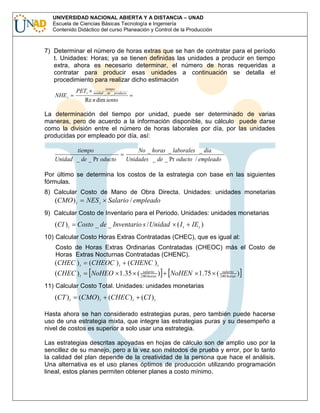 UNIVERSIDAD NACIONAL ABIERTA Y A DISTANCIA – UNAD
Escuela de Ciencias Básicas Tecnología e Ingeniería
Contenido Didáctico del curso Planeación y Control de la Producción

7) Determinar el número de horas extras que se han de contratar para el período
t. Unidades: Horas; ya se tienen definidas las unidades a producir en tiempo
extra, ahora es necesario determinar, el número de horas requeridas a
contratar para producir esas unidades a continuación se detalla el
procedimiento para realizar dicho estimación
NHE t

PETt

tiempo
unidad _ de _ producto

Re n dim iento

La determinación del tiempo por unidad, puede ser determinado de varias
maneras, pero de acuerdo a la información disponible, su cálculo puede darse
como la división entre el número de horas laborales por día, por las unidades
producidas por empleado por día, así:
tiempo
Unidad _ de _ Pr oducto

No _ horas _ laborales _ dia
Unidades _ de _ Pr oducto / empleado

Por último se determina los costos de la estrategia con base en las siguientes
fórmulas.
8) Calcular Costo de Mano de Obra Directa. Unidades: unidades monetarias

(CMO ) t

NES t

Salario / empleado

9) Calcular Costo de Inventario para el Periodo. Unidades: unidades monetarias

(CI ) t

Costo _ de _ Inventario s / Unidad

(It

IE t )

10) Calcular Costo Horas Extras Contratadas (CHEC), que es igual al:
Costo de Horas Extras Ordinarias Contratadas (CHEOC) más el Costo de
Horas Extras Nocturnas Contratadas (CHENC).

(CHEC ) t

(CHEC ) t

(CHEOC ) t

(CHENC ) t

salario
NoHEO 1.35 ( 240 horas )

salario
NoHEN 1.75 ( 240 horas )

11) Calcular Costo Total. Unidades: unidades monetarias

(CT ) t

(CMO) t

(CHEC ) t

(CI ) t

Hasta ahora se han considerado estrategias puras, pero también puede hacerse
uso de una estrategia mixta, que integre las estrategias puras y su desempeño a
nivel de costos es superior a solo usar una estrategia.
Las estrategias descritas apoyadas en hojas de cálculo son de amplio uso por la
sencillez de su manejo, pero a la vez son métodos de prueba y error, por lo tanto
la calidad del plan depende de la creatividad de la persona que hace el análisis.
Una alternativa es el uso planes óptimos de producción utilizando programación
lineal, estos planes permiten obtener planes a costo mínimo.

 