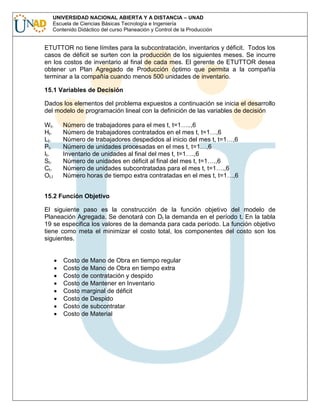 UNIVERSIDAD NACIONAL ABIERTA Y A DISTANCIA – UNAD
Escuela de Ciencias Básicas Tecnología e Ingeniería
Contenido Didáctico del curso Planeación y Control de la Producción

ETUTTOR no tiene límites para la subcontratación, inventarios y déficit. Todos los
casos de déficit se surten con la producción de los siguientes meses. Se incurre
en los costos de inventario al final de cada mes. El gerente de ETUTTOR desea
obtener un Plan Agregado de Producción óptimo que permita a la compañía
terminar a la compañía cuando menos 500 unidades de inventario.
15.1 Variables de Decisión
Dados los elementos del problema expuestos a continuación se inicia el desarrollo
del modelo de programación lineal con la definición de las variables de decisión
W t.
Ht .
Lt.
Pt.
It.
St.
Ct .
Ot.l

Número de trabajadores para el mes t, t=1…..,6
Número de trabajadores contratados en el mes t, t=1…,6
Número de trabajadores despedidos al inicio del mes t, t=1…,6
Número de unidades procesadas en el mes t, t=1…,6
Inventario de unidades al final del mes t, t=1….,6
Número de unidades en déficit al final del mes t, t=1….,6
Número de unidades subcontratadas para el mes t, t=1….,6
Número horas de tiempo extra contratadas en el mes t, t=1…,6

15.2 Función Objetivo
El siguiente paso es la construcción de la función objetivo del modelo de
Planeación Agregada. Se denotará con Dt la demanda en el período t. En la tabla
19 se especifica los valores de la demanda para cada período. La función objetivo
tiene como meta el minimizar el costo total, los componentes del costo son los
siguientes.

Costo de Mano de Obra en tiempo regular
Costo de Mano de Obra en tiempo extra
Costo de contratación y despido
Costo de Mantener en Inventario
Costo marginal de déficit
Costo de Despido
Costo de subcontratar
Costo de Material

 