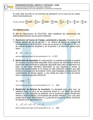 UNIVERSIDAD NACIONAL ABIERTA Y A DISTANCIA – UNAD
Escuela de Ciencias Básicas Tecnología e Ingeniería
Contenido Didáctico del curso Planeación y Control de la Producción

El costo total incurrido en el horizonte de planeación es la suma de los costos
antes mencionados así:
6

6

Costo_ Total

640 t
W
1

6

6Ot
1

6

300H t
1

6

500Lt
1

6

2I t
1

6

5S t
1

6

10Pt
1

15.3 Restricciones
El jefe de Operaciones de ETUTTOR, debe establecer las restricciones del
sistema de producción que se está modelando.
1. Restricción de Fuerza de Trabajo, contratación y despido. El tamaño de la
fuerza laboral W t en el período t, se obtiene al sumar el número de
contrataciones Ht en el período t a las que se tenían en el período t-1 (W t-1), y
se resta el número de despidos L t en el período t, la restricción queda como
sigue:

Wt

W

H

t 1

t

Lt ,

esto se realiza para cada uno de los períodos t=1,2,…,6

(21)

2. Restricción de capacidad. En cada período, la cantidad producida no puedes
ser superior a la capacidad disponible. Este conjunto de restricciones limita la
producción total mediante la capacidad disponible total, esta se determina con
base en las horas laborales disponibles ya sea regulares o extras, la
producción subcontratada no se incluye en esta restricción debido a que está
limitada a la producción de la planta. Como cada trabajador puede producir 40
unidades/mes en tiempo regular, y una unidad por cada 4 horas de tiempo
extra, se tiene la siguiente restricción:

Pt

40 W

t

Ot
4 ,

esto se realiza para cada uno de los períodos t=1,2,…,6

(22)

3. Restricción de Balance de Inventario. La demanda para cada mes, se
satisface como la suma de las demanda actual Dt y el déficit del período
anterior St, Esta demanda se satisface con la producción actual (Producción
Interna o Subcontratada) y el Inventario del período anterior I t-1 (En cuyo caso
puede sobrar parte del inventario It), o parte de él se pone en déficit, lo anterior
se expresa de la siguiente forma:

It

1

Pt C t Dt St

1

It St

,

Esto se realiza para cada uno de los períodos t=1,2,…,6

(23)

30Ct
1

 