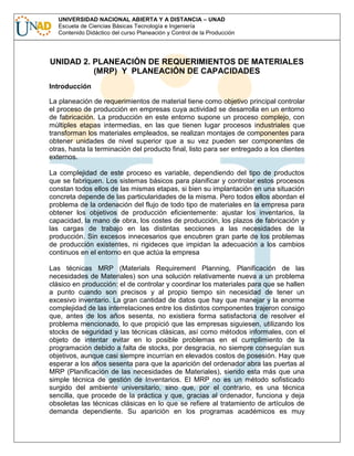 UNIVERSIDAD NACIONAL ABIERTA Y A DISTANCIA – UNAD
Escuela de Ciencias Básicas Tecnología e Ingeniería
Contenido Didáctico del curso Planeación y Control de la Producción

UNIDAD 2. PLANEACIÓN DE REQUERIMIENTOS DE MATERIALES
(MRP) Y PLANEACIÓN DE CAPACIDADES
Introducción
La planeación de requerimientos de material tiene como objetivo principal controlar
el proceso de producción en empresas cuya actividad se desarrolla en un entorno
de fabricación. La producción en este entorno supone un proceso complejo, con
múltiples etapas intermedias, en las que tienen lugar procesos industriales que
transforman los materiales empleados, se realizan montajes de componentes para
obtener unidades de nivel superior que a su vez pueden ser componentes de
otras, hasta la terminación del producto final, listo para ser entregado a los clientes
externos.
La complejidad de este proceso es variable, dependiendo del tipo de productos
que se fabriquen. Los sistemas básicos para planificar y controlar estos procesos
constan todos ellos de las mismas etapas, si bien su implantación en una situación
concreta depende de las particularidades de la misma. Pero todos ellos abordan el
problema de la ordenación del flujo de todo tipo de materiales en la empresa para
obtener los objetivos de producción eficientemente: ajustar los inventarios, la
capacidad, la mano de obra, los costes de producción, los plazos de fabricación y
las cargas de trabajo en las distintas secciones a las necesidades de la
producción. Sin excesos innecesarios que encubren gran parte de los problemas
de producción existentes, ni rigideces que impidan la adecuación a los cambios
continuos en el entorno en que actúa la empresa
Las técnicas MRP (Materials Requirement Planning, Planificación de las
necesidades de Materiales) son una solución relativamente nueva a un problema
clásico en producción: el de controlar y coordinar los materiales para que se hallen
a punto cuando son precisos y al propio tiempo sin necesidad de tener un
excesivo inventario. La gran cantidad de datos que hay que manejar y la enorme
complejidad de las interrelaciones entre los distintos componentes trajeron consigo
que, antes de los años sesenta, no existiera forma satisfactoria de resolver el
problema mencionado, lo que propició que las empresas siguiesen, utilizando los
stocks de seguridad y las técnicas clásicas, así como métodos informales, con el
objeto de intentar evitar en lo posible problemas en el cumplimiento de la
programación debido a falta de stocks, por desgracia, no siempre conseguían sus
objetivos, aunque casi siempre incurrían en elevados costos de posesión. Hay que
esperar a los años sesenta para que la aparición del ordenador abra las puertas al
MRP (Planificación de las necesidades de Materiales), siendo esta más que una
simple técnica de gestión de Inventarios. El MRP no es un método sofisticado
surgido del ambiente universitario, sino que, por el contrario, es una técnica
sencilla, que procede de la práctica y que, gracias al ordenador, funciona y deja
obsoletas las técnicas clásicas en lo que se refiere al tratamiento de artículos de
demanda dependiente. Su aparición en los programas académicos es muy

 