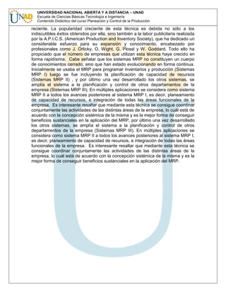 UNIVERSIDAD NACIONAL ABIERTA Y A DISTANCIA – UNAD
Escuela de Ciencias Básicas Tecnología e Ingeniería
Contenido Didáctico del curso Planeación y Control de la Producción

reciente. La popularidad creciente de esta técnica es debida no sólo a los
indiscutibles éxitos obtenidos por ella, sino también a la labor publicitaria realizada
por la A.P.I.C.S. (American Production and Inventory Society), que ha dedicado un
considerable esfuerzo para su expansión y conocimiento, encabezado por
profesionales como J. Orlicky, O. Wight, G. Plossl y W. Goddard. Todo ello ha
propiciado que el número de empresas que utilizan esta técnica haya crecido en
forma rapidísima. Cabe señalar que los sistemas MRP no constituyen un cuerpo
de conocimientos cerrado, sino que han estado evolucionando en forma continua.
Inicialmente se usaba el MRP para programar inventarios y producción (Sistemas
MRP I) luego se fue incluyendo la planificación de capacidad de recursos
(Sistemas MRP II) , y por último una vez desarrollado los otros sistemas, se
amplía el sistema a la planificación y control de otros departamentos de la
empresa (Sistemas MRP III). En múltiples aplicaciones se considera como sistema
MRP II a todos los avances posteriores al sistema MRP I, es decir, planeamiento
de capacidad de recursos, e integración de todas las áreas funcionales de la
empresa. Es interesante resaltar que mediante esta técnica se consigue coordinar
conjuntamente las actividades de las distintas áreas de la empresa, lo cuál está de
acuerdo con la concepción sistémica de la misma y es la mejor forma de conseguir
beneficios sustanciales en la aplicación del MRP, por último una vez desarrollado
los otros sistemas, se amplía el sistema a la planificación y control de otros
departamentos de la empresa (Sistemas MRP III). En múltiples aplicaciones se
considera como sistema MRP II a todos los avances posteriores al sistema MRP I,
es decir, planeamiento de capacidad de recursos, e integración de todas las áreas
funcionales de la empresa. Es interesante resaltar que mediante esta técnica se
consigue coordinar conjuntamente las actividades de las distintas áreas de la
empresa, lo cuál está de acuerdo con la concepción sistémica de la misma y es la
mejor forma de conseguir beneficios sustanciales en la aplicación del MRP.

 