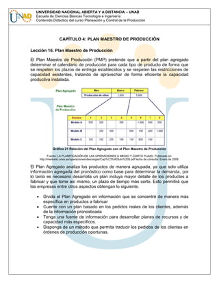 UNIVERSIDAD NACIONAL ABIERTA Y A DISTANCIA – UNAD
Escuela de Ciencias Básicas Tecnología e Ingeniería
Contenido Didáctico del curso Planeación y Control de la Producción

CAPÍTULO 4: PLAN MAESTRO DE PRODUCCIÓN
Lección 16. Plan Maestro de Producción
El Plan Maestro de Producción (PMP) pretende que a partir del plan agregado
determinar el calendario de producción para cada tipo de producto de forma que
se respeten los plazos de entrega establecidos y se respeten las restricciones de
capacidad existentes, tratando de aprovechar de forma eficiente la capacidad
productiva instalada.

Gráfico 21 Relación del Plan Agregado con el Plan Maestro de Producción
Fuente: LA PLANIFICACIÓN DE LAS OPERACIONES A MEDIO Y CORTO PLAZO. Publicado en:
http://merkado.unex.es/operaciones/descargas/Cap%C3%ADtulo%209.pdf fecha de consulta: Enero de 2008.

El Plan Agregado analiza los productos de manera agrupada, ya que solo utiliza
información agregada del pronóstico como base para determinar la demanda, por
lo tanto es necesario desarrolla un plan incluya mayor detalle de los productos a
fabricar y que tome así mismo, un plazo de tiempo más corto. Esto permitirá que
las empresas entre otros aspectos obtengan lo siguiente.
Divida el Plan Agregado en información que se concentré de manera más
específica en productos a fabricar
Cuente con un plan basado en los pedidos reales de los clientes, además
de la información pronosticada
Tenga una fuente de información para desarrollar planes de recursos y de
capacidad más específicos.
Disponga de un método que permita traducir los pedidos de los clientes en
órdenes de producción oportunas.

 