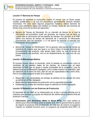 UNIVERSIDAD NACIONAL ABIERTA Y A DISTANCIA – UNAD
Escuela de Ciencias Básicas Tecnología e Ingeniería
Contenido Didáctico del curso Planeación y Control de la Producción

Lección 17 Barreras de Tiempo
El proceso de planificar la producción implica al menos, que un factor pueda
resultar problemático y es que los pronósticos generalmente siempre resultan
incorrectos. Por esta razón algunos programas maestros utilizan barreras de
tiempo para establecer reglas que faciliten su manejo. Entre las dos barreras de
tiempo más comunes se tiene las siguientes:
Barrera de Tiempo de Demanda: Es un intervalo de tiempo en el cual la
información del pronóstico suele ser ignorada, de manera que se tiene en
cuenta solo la información de los pedidos de clientes. Por ejemplo, si el PMP
define una barrera de tiempo de demanda de 2 semanas, la información
pronosticada para las semanas 1 y 2 se ignora sin importar si coincide con
información de los pedidos.
Barrera de Tiempo de Planificación: Por lo general, esta barrera de tiempo se
establece de manera que sea igual o un poco mayor al tiempo estimado de
procesamiento del producto, este tiempo debe incluir no solo el tiempo de
procesamiento del producto, sino el de abastecimiento de cada una de sus
partes.
Lección 18 Metodología Básica
El proceso buscar utilizar la demanda, tanto la basada en pronósticos como la
resultante de los pedidos reales de los clientes, de manera que se logre
desarrollar el PMP que se ajuste a ciertas prioridades de la compañía y que se
determinaron en la Planeación Agregada, como niveles máximo de inventario, plan
de utilización de la mano de obra, plan de uso de capacidades extra, entre otros.
Pero lo que debe asegurar el plan es lo siguiente:
Responder a las necesidades de entrega de pedidos de los clientes tal como
se definió en el Plan Agregado
Balancear las necesidades de producción con la capacidad disponible
Establecer los niveles de inventario según lo definido en el Plan Agregado
Lección 19 Relación con los Entornos de Producción
El desarrollo de los PMP se ve influenciado por el tipo o política definida por la
empresa para producir y el grado de influencia del cliente sobre el diseño final del
producto o servicio:
1. Fabricación para Almacenar (Make to Stock MTS). Con esta política el
cliente poca influencia tiene sobre el diseño final. Por lo general tiene la opción
de adquirir el producto final ya fabricado. En este tipo de entorno el programa
maestro en realidad funciona como un programa de ensamble final (PEF), el

 