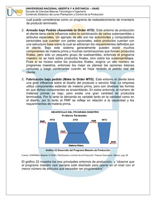 UNIVERSIDAD NACIONAL ABIERTA Y A DISTANCIA – UNAD
Escuela de Ciencias Básicas Tecnología e Ingeniería
Contenido Didáctico del curso Planeación y Control de la Producción

cual puede considerarse como un programa de reabastecimiento de inventario
de producto terminado.
2. Armado bajo Pedido (Assemble to Order ATO). Este entorno de producción
el cliente tiene cierta influencia sobre la combinación de varios subensambles o
atributos especiales. Un ejemplo de ello son los automóviles y computadores
personales que cuentan con partes opcionales, estos productos cuentan con
una estructura base sobre la cual se adicionan los requerimientos definidos por
el cliente. Bajo este sistema generalmente pueden existir muchos
componentes de materia prima y muchas combinaciones que forman productos
finales, pero sólo un pequeño grupo de suebsambles, entonces el programa
maestro no se hará sobre productos finales, sino sobre los subensamblajes.
Pues si se hiciera sobre los productos finales, exigiría un alto número de
programas maestros, entonces los mejor es planear las opciones básicas
comunes y luego combinarlas cuando se haya recibido el pedido real del
cliente.
3. Fabricación bajo pedido (Make to Order MTO). Este entorno el cliente tiene
una gran influencia sobre el diseño del producto o servicio final. La empresa
utiliza componentes estándar de materia prima, pero son diversas las formas
en que dichos componentes se ensamblarán. En estos entornos, el número de
materias primas es bajo, pero existe una gran cantidad de productos
terminados. Por lo tanto la demanda es variable tanto en la cantidad como en
el diseño, por lo tanto el PMP se refleja en relación a la capacidad y los
requerimientos de materia prima.

Gráfico 22 Desarrollo del Programa Maestro de Producción
Fuente: CHAPMAN, Stephen N (2006). Planificación y Control de la Producción. Pearson Educación. México, pag. 80

El gráfico 22 muestra los tres principales entornos de producción, y “observe que
el programa maestro casi siempre está diseñado para operar en el nivel con el
menor número de artículos que necesitan ser programados”

 