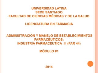 UNIVERSIDAD LATINA
SEDE SANTIAGO
FACULTAD DE CIENCIAS MÉDICAS Y DE LA SALUD
LICENCIATURA EN FARMACIA
ADMINISTRACIÓN Y MANEJO DE ESTABLECIMIENTOS
FARMACÉUTICOS:
INDUSTRIA FARMACÉUTICA II (FAR 44)
MÓDULO #1
2014
 