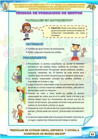 11
 Cartillas de igual número de participantes
 Bolsa o caja para mesclar las cartillas.
 Previamente, la alumna responsable de animar la actividad
escribirá en las castillas tantos nombres de animales, como
grupos necesite formar. Por ejemplo: monos, elefantes, caballos,
canguros, serpientes, etc. El nombre de cada animal será
repetido según el número de personas que integrara cada grupo.
 La alumna responsable colocara las cartillas dobladas y
mezcladas en la bolsa o caja.
 Luego la alumna responsable invita los participantes que están
de pie en un círculo a sacar las cartillas de la bolsa, y les pide no
abrirla hasta recibir la indicación.
 Cuando los niños y niñas tienen su cartilla, la alumna
responsable les indica que al oír la señal, todos a la vez y en
silencio deben hacer los movimientos del animal que les ha
tocado, de tal manera que puedan encontrar a las personas que
realizan el movimiento y formar un grupo.
 Después de unos minutos la alumna responsable preguntara por
ejemplo ¿Dónde están los monos? ¿Dónde están los elefantes?
Etc.
 La alumna responsable pide a los grupos formados colocarse en
un lugar y esperar las indicaciones del trabajo a realizar.
 OBJETIVO: Dividir a los niños y niñas en
grupos para poder comenzar el trabajo de
confeccionar manualidades con cosas
recicladas.
 