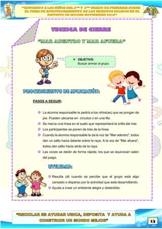 13
PASOS A SEGUIR:
 La alumna responsable le pedirá a los niños(as) que se pongan de
pie. Pueden ubicarse en círculos o en una fila.
 Se marca una línea en el suelo que representará la orilla del mar.
 Los participantes se ponen de tras de la línea.
 Cuando la alumna responsable le da la voz de "Mar adentro", todos
dan un salto hacia delante sobre la raya. A la voz de "Mar afuera",
todos dan salto hacia atrás de la raya.
 Las voces se darán de forma rápida; los que se equivocan salen
del juego.
 Resulta útil cuando se percibe que el grupo está algo
cansado o disperso por la actividad que está desarrollando.
 Ayuda a crear un ambiente alegre y distendido.
 OBJETIVO:
Buscar animar al grupo.
 