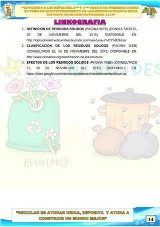 14
1. DEFINICION DE RESIDUOS SOLIDOS (PAGINA WEB) (CONSULTADO EL
30 DE NOVIMEBRE DEL 2015) DISPONIBLE EN:
http://todosobreelmedioambiente.jimdo.com/residuos-s%C3%B3lidos/
2. CLASIFICACION DE LOS RESIDUOS SOLIDOS (PAGINA WEB)
(CONSULTADO EL 30 DE NOVIMEBRE DEL 2015) DISPONIBLE EN:
http://www.planetica.org/clasificacion-de-los-residuos
3. EFECTOS DE LOS RESIDUOS SOLIDOS (PAGINA WEB) (CONSULTADO
EL 30 DE NOVIMEBRE DEL 2015) DISPONIBLE EN:
https://sites.google.com/site/manejodedesechossolidosenbp/about-us
 