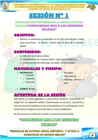5
1. Reforzar el aprendizaje ya adquirido de los niños de segundo y tercer
grado de primaria de Moche – Pueblo sobre el tema de los residuos
sólidos.
a) Definición de residuos sólidos.
b) Clasificación de los residuos sólidos: orgánicos e inorgánicos,
c) Consecuencias del inadecuado uso de los residuos sólidos.
 MATERIALES
 Proyector
 Solapines
 Plumones
 Hilo pábilo.
 Papel sabana
 Imágenes alusivas al
tema
 TIEMPO: 45 min.
Esta sesión se inicia registrando a cada alumno asistente y colocándole un
solapin con su respectivo nombre .Posteriormente se les da la bienvenida a
todos los alumnos presentes y la vez se les agradece por su participación, se les
pide el silencio respectivo para poder llevar a cabo lo establecido.
Se da a conocer el nombre de la sesión, la cual hemos denominado:
 