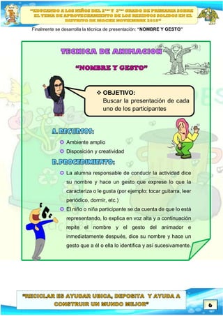 6
Finalmente se desarrolla la técnica de presentación: “NOMBRE Y GESTO”
 Ambiente amplio
 Disposición y creatividad
 La alumna responsable de conducir la actividad dice
su nombre y hace un gesto que exprese lo que la
caracteriza o le gusta (por ejemplo: tocar guitarra, leer
periódico, dormir, etc.)
 El niño o niña participante se da cuenta de que lo está
representando, lo explica en voz alta y a continuación
repite el nombre y el gesto del animador e
inmediatamente después, dice su nombre y hace un
gesto que a él o ella lo identifica y así sucesivamente.
 OBJETIVO:
Buscar la presentación de cada
uno de los participantes
 