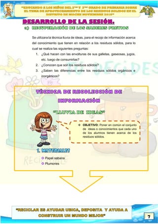 7
Se utilizara la técnica lluvia de ideas, para el recojo de información acerca
del conocimiento que tienen en relación a los residuos sólidos, para lo
cual se realiza las siguientes preguntas:
1. ¿Qué hacen con las envolturas de sus galletas, gaseosas, jugos,
etc. luego de consumirlas?
2. ¿Conocen que son los residuos sólidos?
3. ¿Saben las diferencias entre los residuos sólidos orgánicos e
inorgánicos?
 Papel sabana
 Plumones
 OBJETIVO: Poner en común el conjunto
de ideas o conocimientos que cada uno
de los alumnos tienen acerca de los
residuos sólidos.
 