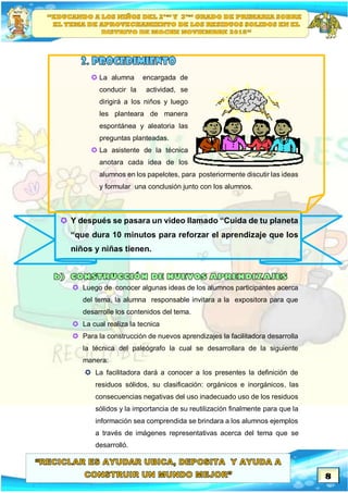 8
 La alumna encargada de
conducir la actividad, se
dirigirá a los niños y luego
les planteara de manera
espontánea y aleatoria las
preguntas planteadas.
 La asistente de la técnica
anotara cada idea de los
alumnos en los papelotes, para posteriormente discutir las ideas
y formular una conclusión junto con los alumnos.
 Y después se pasara un video llamado “Cuida de tu planeta
“que dura 10 minutos para reforzar el aprendizaje que los
niños y niñas tienen.
 Luego de conocer algunas ideas de los alumnos participantes acerca
del tema, la alumna responsable invitara a la expositora para que
desarrolle los contenidos del tema.
 La cual realiza la tecnica
 Para la construcción de nuevos aprendizajes la facilitadora desarrolla
la técnica del paleógrafo la cual se desarrollara de la siguiente
manera:
 La facilitadora dará a conocer a los presentes la definición de
residuos sólidos, su clasificación: orgánicos e inorgánicos, las
consecuencias negativas del uso inadecuado uso de los residuos
sólidos y la importancia de su reutilización finalmente para que la
información sea comprendida se brindara a los alumnos ejemplos
a través de imágenes representativas acerca del tema que se
desarrolló.
 