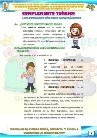 9
 Los residuos sólidos son los restos de
actividades humanas, considerados por sus
generadores como inútiles, indeseables o
desechables, pero que pueden tener utilidad para
otras personas. En sí, es la basura que genera
una persona.
Los residuos sólidos se clasifican en:
 RESIDUOS ORGÁNICOS: Se
descomponen
Son sustancias que se pueden
descomponerse en un tiempo relativamente
corto. Como por ejemplo, cáscaras de frutas,
verduras, residuos de comida, hierbas, hojas
y raíces; vegetales, madera, papeles, cartón y
telas entre otros.
 RESIDUOS INORGÁNICOS: No se
descomponen
Son aquellos materiales y elementos que, no
se descomponen fácilmente y sufren ciclos de degradabilidad muy
largos. Entre ellos están los plásticos, loza, vidrio, hojalata, zinc,
hierro, latas, desechos de construcción.
Los residuos sólidos inorgánicos, son los mayores generadores de
impacto ambiental por su difícil degradación. Estos generan
problemas a la hora de su disposición por no realizarse de manera
adecuada, lo que da paso al deterioro del medio ambiente.
 