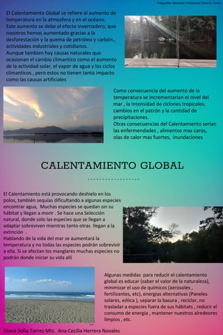 CALENTAMIENTO GLOBAL
- - - - - - - - - - - - - - - - - -
Diana Sofía Torres Mtz. Ana Cecilia Herrera Novales
El Calentamiento Global se refiere al aumento de
temperatura en la atmosfera y en el océano.
Este aumento se debe al efecto invernadero, que
nosotros hemos aumentado gracias a la
desforestación y la quema de petróleo y carbón.,
actividades industriales y cotidianos.
Aunque tambien hay causas naturales que
ocasionan el cambio climantico como el aumento
de la actividad solar, el vapor de agua y los ciclos
climanticos , pero estos no tienen tanto impacto
como las causas artificiales
DSTM
DSTM
DSTM
DSTM
Como consecuencia del aumento de la
temperatura se incrementarían el nivel del
mar , la intensidad de ciclones tropicales,
cambios en el patrón y la cantidad de
precipitaciones.
Otras consecuencias del Calentamiento serian
las enfermendades , alimentos mas caros,
olas de calor mas fuertes, inundaciones
El Calentamiento está provocando deshielo en los
polos, también sequías dificultando a algunas especies
encontrar agua, Muchas especies se quedan sin su
hábitat y llegan a morir . Se hace una Selección
natural, donde solo las especies que se llegan a
adaptar sobreviven mientras tanto otras llegan a la
extinción .
Hablando de la vida del mar se aumentará la
temperatura y no todas las especies podrán sobrevivir
a ella. Si se afectan los manglares muchas especies no
podrán donde iniciar su vida allí
Algunas medidas para reducir el calentamiento
global es educar (saber el valor de la naturaleza),
minimizar el uso de químicos (aerosoles ,
fertilizantes, etc), energias alternativas (Paneles
solares, eólica ), separar la basura , reciclar, no
trasladar a especies fuera de sus hábitats , reducir el
consumo de energía , mantener nuestros alredeores
limpios , etc.
Fotografias: MadreSal, Chiapas por Diana S, Torres
 