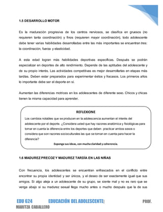 EDU 624 EDUCACIÓN DEL ADOLESCENTE| PROF.
MARITZA CABALLERO
1.5 DESARROLLO MOTOR
Es la maduración progresiva de los centros nerviosos, se clasifica en gruesos (no
requieren tanta coordinación) y finos (requieren mayor coordinación), todo adolescente
debe tener varias habilidades desarrolladas entre las más importantes se encuentran tres:
la coordinación, fuerza y elasticidad.
A esta edad logran más habilidades deportivas específicas. Después se podrán
especializar en deportes de alto rendimiento. Depende de las aptitudes del adolescente y
de su propio interés. Las actividades competitivas es mejor desarrollarlas en etapas más
tardías. Deben estar preparados para experimentar éxitos y fracasos. Los primeros años
lo importante debe ser el deporte en sí.
Aumentan las diferencias motrices en los adolescentes de diferente sexo. Chicos y chicas
tienen la misma capacidad para aprender.
1.6 MADUREZ PRECOZ Y MADUREZ TARDÍA EN LAS NIÑAS
Con frecuencia, los adolescentes se encuentran enfrascados en el conflicto entre
encontrar su propia identidad y ser únicos, y el deseo de ser exactamente igual que sus
amigos. Si algo aleja a un adolescente de su grupo, se siente mal y no es raro que se
venga abajo si su madurez sexual llega mucho antes o mucho después que la de sus
REFLEXIONE
Los cambios notables que se producen en la adolescencia aumentan el interés del
adolescente por el deporte. ¿Considera usted que hay razones anatómica y fisiológicas para
tomar en cuenta la diferencia entre los deportes que deben practicar ambos sexos o
considera que son razones socioculturales las que se toman en cuenta para hacer la
diferencia?
Exponga sus ideas, con mucha claridad y coherencia.
 