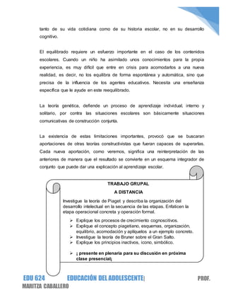EDU 624 EDUCACIÓN DEL ADOLESCENTE| PROF.
MARITZA CABALLERO
tanto de su vida cotidiana como de su historia escolar, no en su desarrollo
cognitivo.
El equilibrado requiere un esfuerzo importante en el caso de los contenidos
escolares. Cuando un niño ha asimilado unos conocimientos para la propia
experiencia, es muy difícil que entre en crisis para acomodarlos a una nueva
realidad, es decir, no los equilibra de forma espontánea y automática, sino que
precisa de la influencia de los agentes educativos. Necesita una enseñanza
específica que le ayude en este reequilibrado.
La teoría genética, defiende un proceso de aprendizaje individual, interno y
solitario, por contra las situaciones escolares son básicamente situaciones
comunicativas de construcción conjunta.
La existencia de estas limitaciones importantes, provocó que se buscaran
aportaciones de otras teorías constructivistas que fueran capaces de superarlas.
Cada nueva aportación, como veremos, significa una reinterpretación de las
anteriores de manera que el resultado se convierte en un esquema integrador de
conjunto que puede dar una explicación al aprendizaje escolar.
TRABAJO GRUPAL
A DISTANCIA
Investigue la teoría de Piaget y describa la organización del
desarrollo intelectual en la secuencia de las etapas. Enfaticen la
etapa operacional concreta y operación formal.
 Explique los procesos de crecimiento cognoscitivos.
 Explique el concepto piagetiano, esquemas, organización,
equilibrio, acomodación y aplíquelos a un ejemplo concreto.
 Investigue la teoría de Bruner sobre el Gran Salto.
 Explique los principios inactivos, icono, simbólico.
 ¡ presente en plenaria para su discusión en próxima
clase presencial¡
 