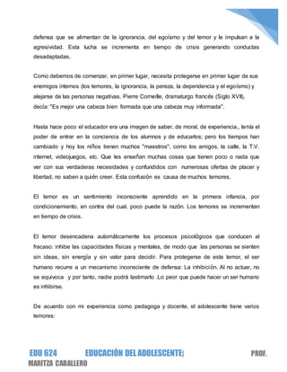 EDU 624 EDUCACIÓN DEL ADOLESCENTE| PROF.
MARITZA CABALLERO
defensa que se alimentan de la ignorancia, del egoísmo y del temor y le impulsan a la
agresividad. Esta lucha se incrementa en tiempo de crisis generando conductas
desadaptadas.
Como debemos de comenzar, en primer lugar, necesita protegerse en primer lugar de sus
enemigos internos (los temores, la ignorancia, la pereza, la dependencia y el egoísmo) y
alejarse de las personas negativas. Pierre Corneille, dramaturgo francés (Siglo XVII),
decía: "Es mejor una cabeza bien formada que una cabeza muy informada".
Hasta hace poco el educador era una imagen de saber, de moral, de experiencia., tenía el
poder de entrar en la conciencia de los alumnos y de educarlos; pero los tiempos han
cambiado y hoy los niños tienen muchos "maestros", como los amigos, la calle, la T.V.
internet, videojuegos, etc. Que les enseñan muchas cosas que tienen poco o nada que
ver con sus verdaderas necesidades y confundidos con numerosas ofertas de placer y
libertad, no saben a quién creer. Esta confusión es causa de muchos temores.
El temor es un sentimiento inconsciente aprendido en la primera infancia, por
condicionamiento, en contra del cual, poco puede la razón. Los temores se incrementan
en tiempo de crisis.
El temor desencadena automáticamente los procesos psicológicos que conducen al
fracaso: inhibe las capacidades físicas y mentales, de modo que las personas se sienten
sin ideas, sin energía y sin valor para decidir. Para protegerse de este temor, el ser
humano recurre a un mecanismo inconsciente de defensa: La inhibición. Al no actuar, no
se equivoca y por tanto, nadie podrá lastimarlo .Lo peor que puede hacer un ser humano
es inhibirse.
De acuerdo con mi experiencia como pedagoga y docente, el adolescente tiene varios
temores:
 
