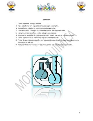 5
OBJETIVOS
1. Tratar los temas lo mejor posible.
2. Que cada tema, será expuesto con su concepto y ejemplos.
3. Dar de forma creativa un conocimiento claro y preciso.
4. Tomar iniciativa y enfoque a la hora de tratar los temas evidenciados.
5. comprender como se lleva a cabo cada proceso tratado.
6. Entender la necesidad de realizar mediciones, para ir mas allá de lo que se plantea.
7. Tener la capacidad de entender cualquier unidad dispuesta.
8. Tratar de que no solo se queden con lo que está expuesto ahí, sino que investiguen más y
lo pongan en práctica.
9. Comprender la importancia de la química, en los temas que serán evidenciados.
 