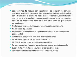 Los  productos de impulso  son aquellos que se compran rápidamente por sentir una fuerte necesidad. Los verdaderos productos de impulsos son artículos que el cliente no había planeado comprar, decide hacerlo cuando los ve; estos deben colocarse donde puedan verse y comprarse, cerca de los mostradores de las cajas o en otras zonas de gran transito de una tienda. Productos de Emergencia: Productos necesitados inmediatamente No buscados:  Ej. Ataúdes Perecederos: Que se deterioran rápidamente incluso sin utilizarlos ( carne, pescado, etc ) Duraderos: que se pueden utilizar en múltiples ocasiones No duraderos: que solo se utilizan en una ocasión DE Capital: Instalaciones,  equipamientos y edificios. Partes y accesorios: Productos que se incorporan a un producto acabado. Subproducto: Producto que resulta de la fabricación de otro. Commodities: Productos indiferenciados ( arroz, oro, maíz ) 