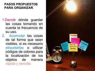 1.Decidir  dónde guardar las cosas tomando en cuenta la frecuencia de su uso. 2.   Acomodar  las cosas de tal forma que sean visibles, si es necesario  etiquetarlas  o utilizar códigos de colores para la localización de los objetos de manera  rápida y sencilla ORGANIZAR PASOS PROPUESTOS PARA ORGANIZAR : 