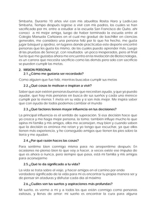 Simbaña, Durante 10 años viví con mis abuelitos Rosita Haro y Ladis-Lao
Simbaña, Tiempo después regrese a vivir con mis padres, los cuales se han
sacrificado por mí, entre a estudiar a la escuela San Francisco de Quito, ahí
conocí a mi mejor amiga, luego de haber terminado la escuela entre al
Colegio Manuela Cañizares en el cual me gradué de bachiller en ciencias
generales, me considero una persona feliz por lo que ha hecho, me gusta
jugar básquet y ajedrez, en lugares donde practicaba este deporte encontré
personas que les gusta los mismo, de las cuales puedo aprender más, Luego
di las pruebas de Senecyt, con resultados un poco inesperados, pero al final
fue lo que me gustaba ahora me encuentro en la nivelación de Biotecnología,
es un carrera que necesita sacrificio como las demás pero solo con sacrificio
se pueden cumplir las metas.
2. MISION PERSONAL
2.1.¿Cómo me gustaría ser recordado?
Como alguien que fue feliz, mientras buscaba cumplir sus metas
2.2.¿Qué cosas te motivan e inspiran a vivir?
Saber que aún existen personas buenas que necesitan ayuda, y que yo puedo
ayudar, que hay más personas en busca de sus sueños y cada uno merece
cumplir por lo menos 1 meta en su vida y si son más mejor. Me inspira saber
que con ayuda de todos podemos cambiar el mundo
2.3.¿Qué factores tienen mayor influencia en tus decisiones?
La principal influencia es el sentido de superación. Si esa decisión hace que
yo crezca y me haga mejor persona, la tomo; también influye mucho lo que
opina mi familia y mis amigos, ellos me aconsejan, muy bien y cuando saben
que la decisión es errónea me retan y yo tengo que escuchar, ya que ellos
tienen más experiencia, y he conseguido amigos que tienen los pies sobre la
tierra y me ayudan.
2.4.¿Por qué razón haces las cosas?
Para sentirme bien conmigo misma para no arrepentirme después; En
ocasiones no pienso bien lo que voy a hacer, a veces existe ese impulso de
que es ahora o nunca, pero siempre que pasa, está mi familia y mis amigos
para aconsejarme
2.5.¿Qué te da significado a tu vida?
La vida se trata sobre el viaje, y hacer amigos en el camino por ende
verdadero significado de la vida para mi es encontrar tu propia manera ser y
de pensar sin ataduras y disfrutar cada día al máximo
2.6.¿Cuáles son tus sueños y aspiraciones más profundas?
Mi sueño, es verme a mí y a todos los que están conmigo como personas
exitosas, y llenas de amor; mi sueño es encontrar la cura para alguna
 