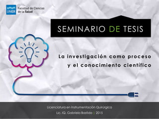 SEMINARIO DE TESIS
Licenciatura en Instrumentación Quirúrgica
Lic. IQ. Gabriela Bastida | 2015
La investigación como proceso
y el conocimiento científico
 