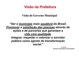 Visão da PrefeituraVisão da Prefeitura
Visão do Governo MunicipalVisão do Governo Municipal
“Ser o município mais saudável do Brasil.
Promover a satisfação das pessoas através de
ações e de parcerias que garantam a
vida com qualidade.
Integrar, respeitar e valorizar o servidor
público como agente de transformação
social.”
ColegiadoColegiado
Prefeitura Municipal de FlorianPrefeitura Municipal de Florianóópolispolis
 