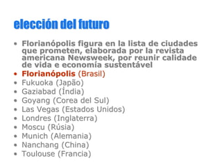eleccieleccióón del futuron del futuro
•• FlorianFlorianóópolis figura en la lista de ciudadespolis figura en la lista de ciudades
que prometen, elaborada por la revistaque prometen, elaborada por la revista
americana Newsweek, por reuniramericana Newsweek, por reunir calidadecalidade
de vida e economde vida e economííaa sustentsustentáávelvel
•• FlorianFlorianóópolispolis (Brasil(Brasil))
•• Fukuoka (Fukuoka (JapãoJapão))
•• GaziabadGaziabad ((ÍÍndiandia))
•• GoyangGoyang (Corea del Sul)(Corea del Sul)
•• Las Vegas (Estados Unidos)Las Vegas (Estados Unidos)
•• Londres (Inglaterra)Londres (Inglaterra)
•• Moscu (Moscu (RRúúsiasia))
•• Munich (Alemania)Munich (Alemania)
•• NanchangNanchang (China)(China)
•• Toulouse (Francia)Toulouse (Francia)
 