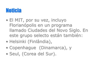 NoticiaNoticia
•• El MIT, por su vez, incluyoEl MIT, por su vez, incluyo
FlorianFlorianóópolis en un programapolis en un programa
llamado Ciudades del Novo Siglo. Enllamado Ciudades del Novo Siglo. En
este grupo selecto esteste grupo selecto estáán tambin tambiéén:n:
•• Helsinki (Helsinki (FinlândiaFinlândia),),
•• Copenhague (Dinamarca), yCopenhague (Dinamarca), y
•• SeulSeul, (Corea del Sur)., (Corea del Sur).
 