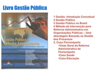 Livro Gestão PLivro Gestão Púúblicablica
1 Gestão: Introdução Conceitual
2 Gestão Pública
3 Gestão Pública no Brasil
4 Método de Intervenção para
Reforma Administrativa em
Organizações Públicas – Uma
abordagem Baseada na Gestão
dos Processos
5. Caso Florianópolis
•Visão Geral da Reforma
Administrativa de
Florianópolis
•Caso Saúde
•Caso Educação
 