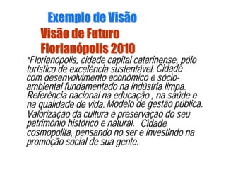 Visão de FuturoVisão de Futuro
FlorianFlorianóópolis 2010polis 2010
“Florianópolis, cidade capital catarinense, pólo
turístico de excelência sustentável.
““FlorianFlorianóópolis, cidade capital catarinense, ppolis, cidade capital catarinense, póólolo
turturíístico de excelência sustentstico de excelência sustentáável.vel. Cidade
com desenvolvimento econômico e sócio-
ambiental fundamentado na indústria limpa.
CidadeCidade
com desenvolvimento econômico e scom desenvolvimento econômico e sóóciocio--
ambiental fundamentado na indambiental fundamentado na indúústria limpa.stria limpa.
Referência nacional na educação , na saúde e
na qualidade de vida.
Referência nacional na educaReferência nacional na educaçção , na saão , na saúúde ede e
na qualidade de vida.na qualidade de vida. Modelo de gestão pública.Modelo de gestão pModelo de gestão púública.blica.
Valorização da cultura e preservação do seu
patrimônio histórico e natural.
ValorizaValorizaçção da cultura e preservaão da cultura e preservaçção do seuão do seu
patrimônio histpatrimônio históórico e natural.rico e natural. Cidade
cosmopolita, pensando no ser e investindo na
promoção social de sua gente.
CidadeCidade
cosmopolita, pensando no ser e investindo nacosmopolita, pensando no ser e investindo na
promopromoçção social de sua gente.ão social de sua gente.
Exemplo de VisãoExemplo de Visão
 