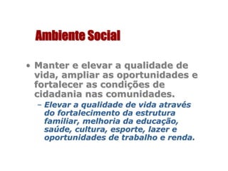 Ambiente SocialAmbiente Social
•• Manter e elevar a qualidade deManter e elevar a qualidade de
vida, ampliar as oportunidades evida, ampliar as oportunidades e
fortalecer as condifortalecer as condiçções deões de
cidadania nas comunidades.cidadania nas comunidades.
–– Elevar a qualidade de vida atravElevar a qualidade de vida atravééss
do fortalecimento da estruturado fortalecimento da estrutura
familiar, melhoria da educafamiliar, melhoria da educaçção,ão,
sasaúúde, cultura, esporte, lazer ede, cultura, esporte, lazer e
oportunidades de trabalho e renda.oportunidades de trabalho e renda.
 