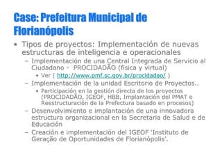 Case:Case: PrefeituraPrefeitura Municipal deMunicipal de
FlorianFlorianóópolispolis
•• Tipos de proyectos: ImplementaciTipos de proyectos: Implementacióón de nuevasn de nuevas
estructuras de inteligencia e operacionalesestructuras de inteligencia e operacionales
–– ImplementaciImplementacióón de una Central Integrada de Servicio aln de una Central Integrada de Servicio al
CiudadanoCiudadano -- PROCIDADÃO (fPROCIDADÃO (fíísica y virtual)sica y virtual)
•• Ver (Ver ( http://www.pmf.sc.gov.br/procidadao/http://www.pmf.sc.gov.br/procidadao/ ))
–– ImplementaciImplementacióón de la unidad Escritorio de Proyectos..n de la unidad Escritorio de Proyectos..
•• ParticipaciParticipacióón en la gestin en la gestióón directa de los proyectosn directa de los proyectos
(PROCIDADÃO, IGEOF, HBB, Implantaci(PROCIDADÃO, IGEOF, HBB, Implantacióón del PMAT en del PMAT e
ReestructuraciReestructuracióón de la Prefectura basado en procesos)n de la Prefectura basado en procesos)
–– Desenvolvimiento e implantaciDesenvolvimiento e implantacióón de una innovadoran de una innovadora
estructura organizacional en la Secretaria de Salud e deestructura organizacional en la Secretaria de Salud e de
EducaciEducacióónn
–– CreaciCreacióón e implementacin e implementacióón del IGEOFn del IGEOF ‘‘Instituto deInstituto de
GeraGeraççãoão de Oportunidades de Floriande Oportunidades de Florianóópolispolis’’..
 