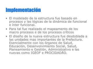 ImplementaciImplementacióónn
•• El modelado de la estructura fue basado enEl modelado de la estructura fue basado en
procesos y las lprocesos y las lóógicas de la dingicas de la dináámica de funcionalmica de funcional
ee íínter funcional.nter funcional.
•• Para tal fue realizado elPara tal fue realizado el mapeamentomapeamento de losde los
macro procesos e de los procesos crmacro procesos e de los procesos crííticosticos
•• El diseEl diseñño de la nueva estructura fue desdoblada ao de la nueva estructura fue desdoblada a
las unidades mas importantes de la Prefectura.las unidades mas importantes de la Prefectura.
Esencialmente con losEsencialmente con los óórganos de Salud,rganos de Salud,
EducaciEducacióón, Desenvolvimiento Social, Salud,n, Desenvolvimiento Social, Salud,
Planeamiento e GestiPlaneamiento e Gestióón, Administrativo e lasn, Administrativo e las
nuevas como IGEOF e PROCIDADÃO.nuevas como IGEOF e PROCIDADÃO.
 