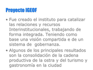 Proyecto IGEOFProyecto IGEOF
•• Fue creado el instituto para catalizarFue creado el instituto para catalizar
las relaciones y recursoslas relaciones y recursos
Interinstitucionales, trabajando deInterinstitucionales, trabajando de
forma integrada. Teniendo comoforma integrada. Teniendo como
base una visibase una visióón compartida e de unn compartida e de un
sistema desistema de gobernanzagobernanza..
•• Algunos de los principales resultadosAlgunos de los principales resultados
son la consolidacison la consolidacióón de la cadenan de la cadena
productiva de la ostra y del turismo yproductiva de la ostra y del turismo y
gastronomgastronomíía en la ciudada en la ciudad
 