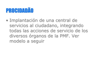 PROCIDADÃOPROCIDADÃO
•• ImplantaciImplantacióón de una central den de una central de
servicios al ciudadano, integrandoservicios al ciudadano, integrando
todas las acciones de servicio de lostodas las acciones de servicio de los
diversosdiversos óórganos de la PMF. Verrganos de la PMF. Ver
modelo a seguirmodelo a seguir
 