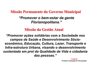 “Promover o bem-estar da gente
Florianopolitana.”
Missão Permanente do Governo MunicipalMissão Permanente do Governo Municipal
Missão da Gestão AtualMissão da Gestão Atual
“Promover ações solidárias com a Sociedade nos
campos da Saúde e Desenvolvimento Sócio-
econômico, Educação, Cultura, Lazer, Transporte e
Infra-estrutura Urbana, visando o desenvolvimento
sustentado em prol da Qualidade de Vida e cidadania
das pessoas.”
ColegiadoColegiado
Prefeitura Municipal de FlorianPrefeitura Municipal de Florianóópolispolis
 