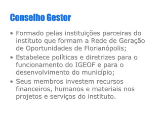Conselho GestorConselho Gestor
•• Formado pelas instituiFormado pelas instituiçções parceiras doões parceiras do
instituto que formam a Rede de Gerainstituto que formam a Rede de Geraççãoão
de Oportunidades de Floriande Oportunidades de Florianóópolis;polis;
•• Estabelece polEstabelece polííticas e diretrizes para oticas e diretrizes para o
funcionamento do IGEOF e para ofuncionamento do IGEOF e para o
desenvolvimento do municdesenvolvimento do municíípio;pio;
•• Seus membros investem recursosSeus membros investem recursos
financeiros, humanos e materiais nosfinanceiros, humanos e materiais nos
projetos e serviprojetos e serviçços do instituto.os do instituto.
 