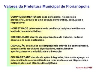 COMPROMETIMENTO pela ação consciente, no exercício
profissional, através de uma postura democrática, ética, justa e
responsável.
HONESTIDADE pelo exercício da confiança recíproca mediante a
lealdade de cada indivíduo.
CREDIBILIDADE através da organização e do trabalho, no fazer
correto e na ação sustentada.
DEDICAÇÃO pela busca da compet6encia através do conhecimento,
conquistando resultados significativos, estimulando o
aperfeiçoamento, a criatividade e a inovação.
SOLIDARIEDADE através de ações integradas, buscando agregar as
potencialidades e aproveitando os recursos humanos disponíveis e
indispensáveis ao alcance dos objetivos.
Valores da Prefeitura Municipal de FlorianValores da Prefeitura Municipal de Florianóópolispolis
Valores da PMF
 